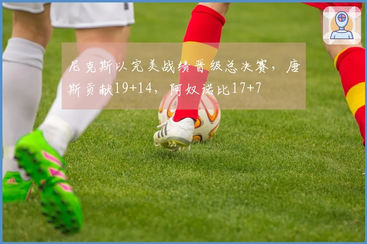尼克斯以完美战绩晋级总决赛，唐斯贡献19+14，阿奴诺比17+7